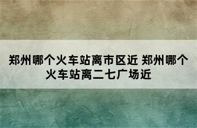 郑州哪个火车站离市区近 郑州哪个火车站离二七广场近